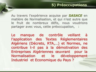Company Logo 
5) Préoccupations 
Au travers l’expérience acquise par SASACE en 
matière de Normalisation, et qui n’est autre que 
le fruit de nombreux défis, nous voudrions 
partager avec vous, cette préoccupation, : 
Le manque de contrôle veillant à 
l’application des Textes Réglementaires 
Algériens (Décrets, RTA,…) et Normes, ne 
contribue t-il pas à la démotivation des 
Entreprises Algériennes oeuvrant pour la 
Normalisation et le développement 
Industriel et Economique du Pays ? 
 