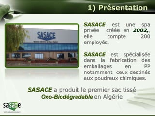 1) Présentation 
SASACE est une spa 
privée créée en 2002,, 
elle compte 200 
employés. 
SASACE est spécialisée 
dans la fabrication des 
emballages en PP 
notamment ceux destinés 
aux poudreux chimiques. 
SASACE a produit le premier sac tissé 
Oxo-Biodégradable en Algérie 
 