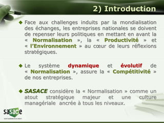 2) Introduction 
 Face aux challenges induits par la mondialisation 
des échanges, les entreprises nationales se doivent 
de repenser leurs politiques en mettant en avant la 
« Normalisation », la « Productivité » et 
« l’Environnement » au coeur de leurs réflexions 
stratégiques. 
 Le système dynamique et évolutif de 
« Normalisation », assure la « Compétitivité » 
de nos entreprises. 
 SASACE considère la « Normalisation » comme un 
atout stratégique majeur et une culture 
managériale ancrée à tous les niveaux. 
 