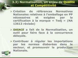 3.3) Normalisation, un enjeu de Qualité 
et Compétitivité 
 Création de références Normatives 
Nationales relatives à l’emballage en PP 
nécessaires et exigées par la 
certification à la marque « Tedj » (NA 
13613 révisée) 
 SASACE a fait de la Normalisation, un 
outil pour faire face à la concurrence 
déloyale. 
 Contribuer à réguler les importations 
par les normes élaborées dans le 
secteur, et promouvoir la production 
Nationale. 
 
