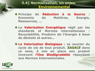 3.4) Normalisation, un enjeu 
Environnemental 
 Principe de Réduction à la Source : 
Economie de Matières, Energie, 
Ressources, … 
 La Valorisation Energétique régit par les 
standards et Normes internationaux : 
Recyclabilité, Produire de l’énergie à base 
de déchets et autres… 
 La Valorisation Biologique : se soucier du 
cycle de vie de tout produit. SASACE dans 
ce sens, à mis en place son produit 
innovant l’Oxo Biodégradable répondant 
aux Normes Internationales. 
 