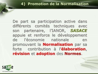 4) Promotion de la Normalisation 
De part sa participation active dans 
différents comités techniques avec 
son partenaire, l’IANOR, SASACE 
appuie et renforce le développement 
de l’économie nationale en 
promouvant la Normalisation par sa 
forte contribution à l’élaboration, 
révision et adoption des Normes. 
 