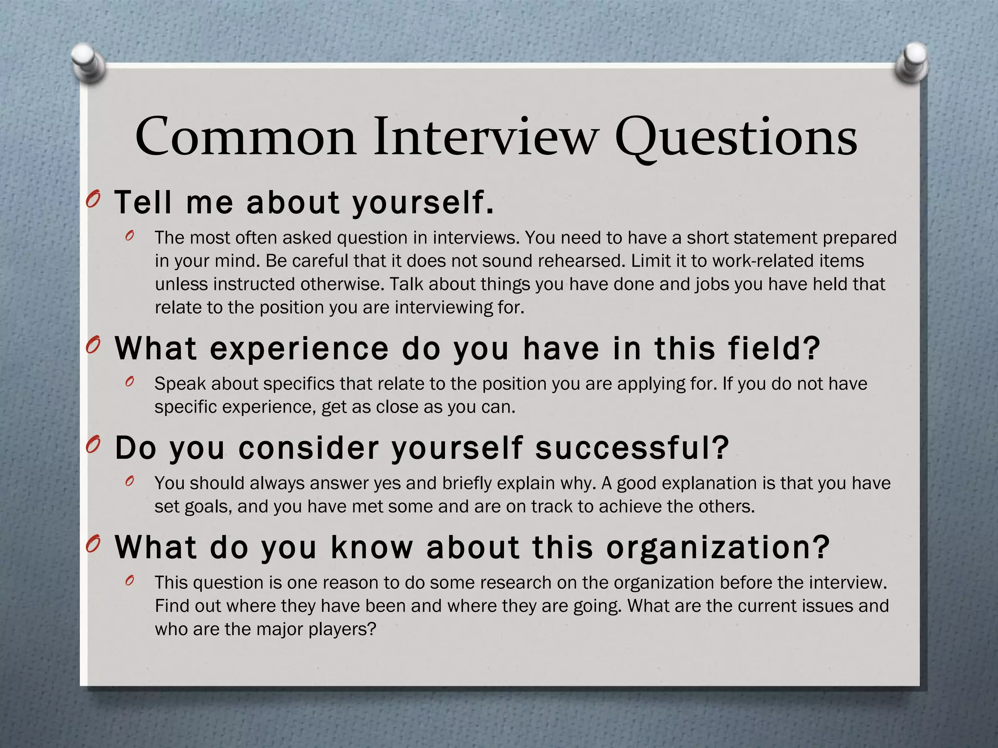 Common Interview Questions
O Tell me about yourself.
O

The most often asked question in interviews. You need to have a short statement prepared
in your mind. Be careful that it does not sound rehearsed. Limit it to work-related items
unless instructed otherwise. Talk about things you have done and jobs you have held that
relate to the position you are interviewing for.

O What experience do you have in this field?
O

Speak about specifics that relate to the position you are applying for. If you do not have
specific experience, get as close as you can.

O Do you consider yourself successful?
O

You should always answer yes and briefly explain why. A good explanation is that you have
set goals, and you have met some and are on track to achieve the others.

O What do you know about this organization?
O

This question is one reason to do some research on the organization before the interview.
Find out where they have been and where they are going. What are the current issues and
who are the major players?

 