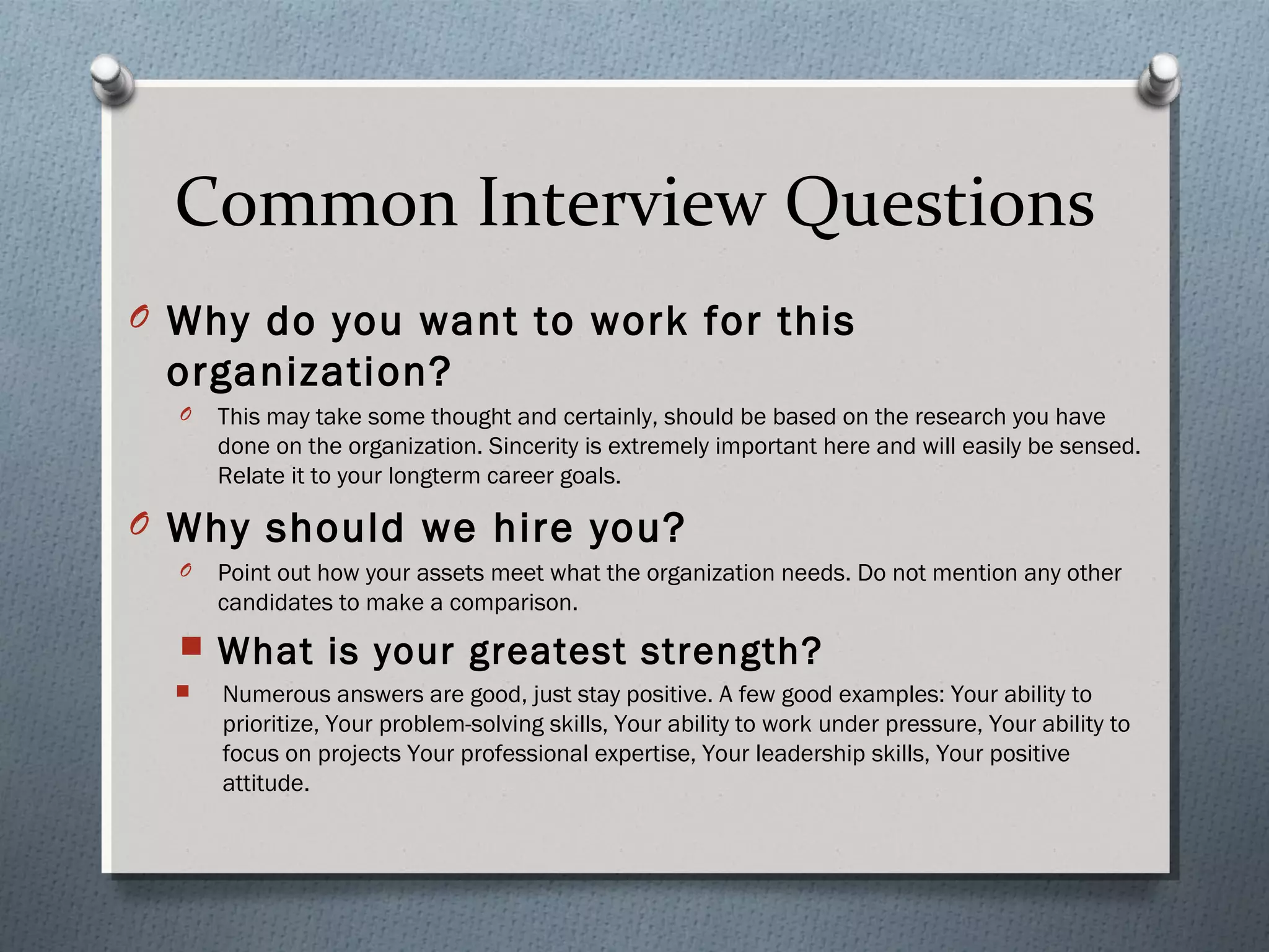 Common Interview Questions
O Why do you want to work for this

organization?
O

This may take some thought and certainly, should be based on the research you have
done on the organization. Sincerity is extremely important here and will easily be sensed.
Relate it to your longterm career goals.

O Why should we hire you?
O

Point out how your assets meet what the organization needs. Do not mention any other
candidates to make a comparison.



What is your greatest strength?



Numerous answers are good, just stay positive. A few good examples: Your ability to
prioritize, Your problem-solving skills, Your ability to work under pressure, Your ability to
focus on projects Your professional expertise, Your leadership skills, Your positive
attitude.

 