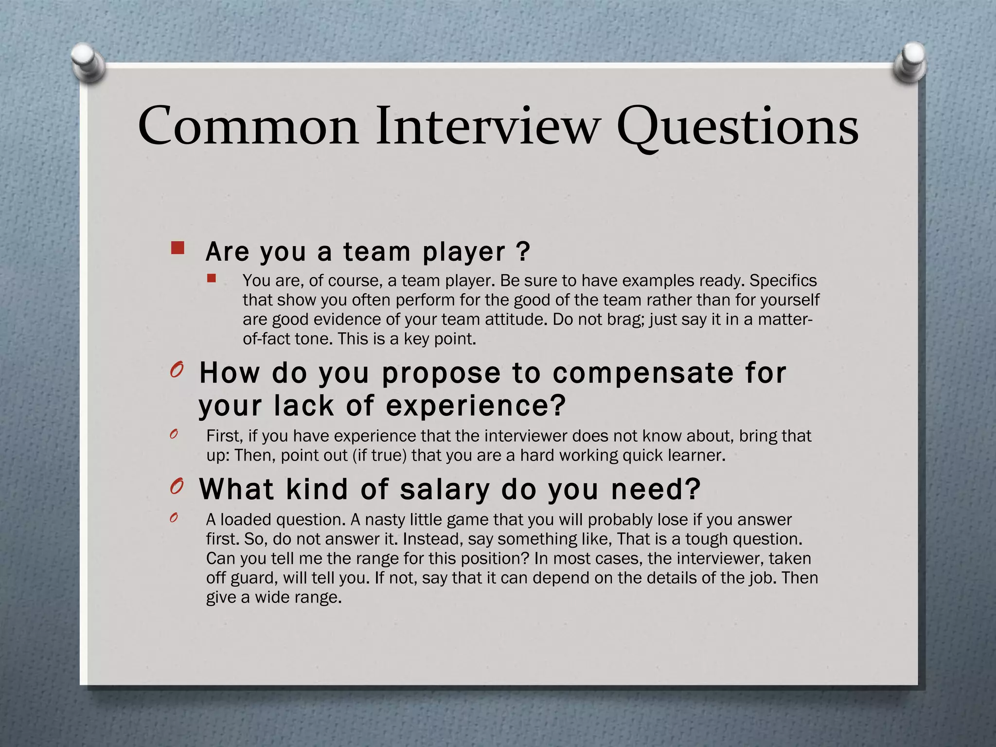 Common Interview Questions


Are you a team player ?


You are, of course, a team player. Be sure to have examples ready. Specifics
that show you often perform for the good of the team rather than for yourself
are good evidence of your team attitude. Do not brag; just say it in a matterof-fact tone. This is a key point.

O How do you propose to compensate for

your lack of experience?

O

First, if you have experience that the interviewer does not know about, bring that
up: Then, point out (if true) that you are a hard working quick learner.

O What kind of salary do you need?
O

A loaded question. A nasty little game that you will probably lose if you answer
first. So, do not answer it. Instead, say something like, That is a tough question.
Can you tell me the range for this position? In most cases, the interviewer, taken
off guard, will tell you. If not, say that it can depend on the details of the job. Then
give a wide range.

 