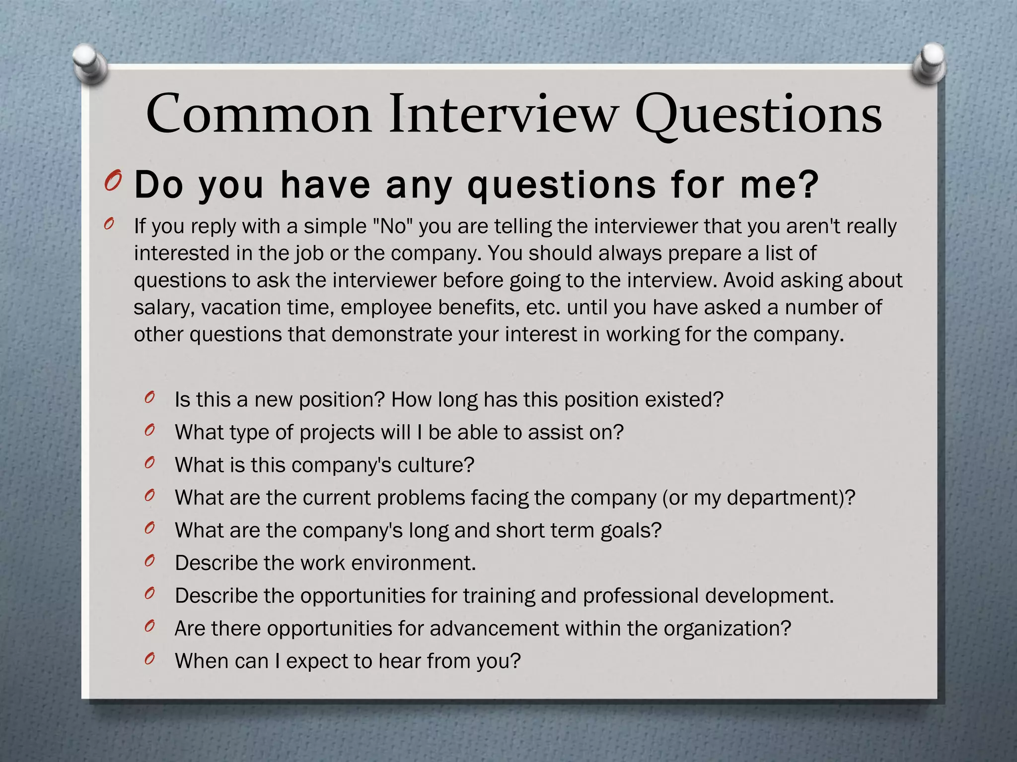 Common Interview Questions
O Do you have any questions for me?
O

If you reply with a simple "No" you are telling the interviewer that you aren't really
interested in the job or the company. You should always prepare a list of
questions to ask the interviewer before going to the interview. Avoid asking about
salary, vacation time, employee benefits, etc. until you have asked a number of
other questions that demonstrate your interest in working for the company.
O
O
O
O
O
O
O
O
O

Is this a new position? How long has this position existed?
What type of projects will I be able to assist on?
What is this company's culture?
What are the current problems facing the company (or my department)?
What are the company's long and short term goals?
Describe the work environment.
Describe the opportunities for training and professional development.
Are there opportunities for advancement within the organization?
When can I expect to hear from you?

 