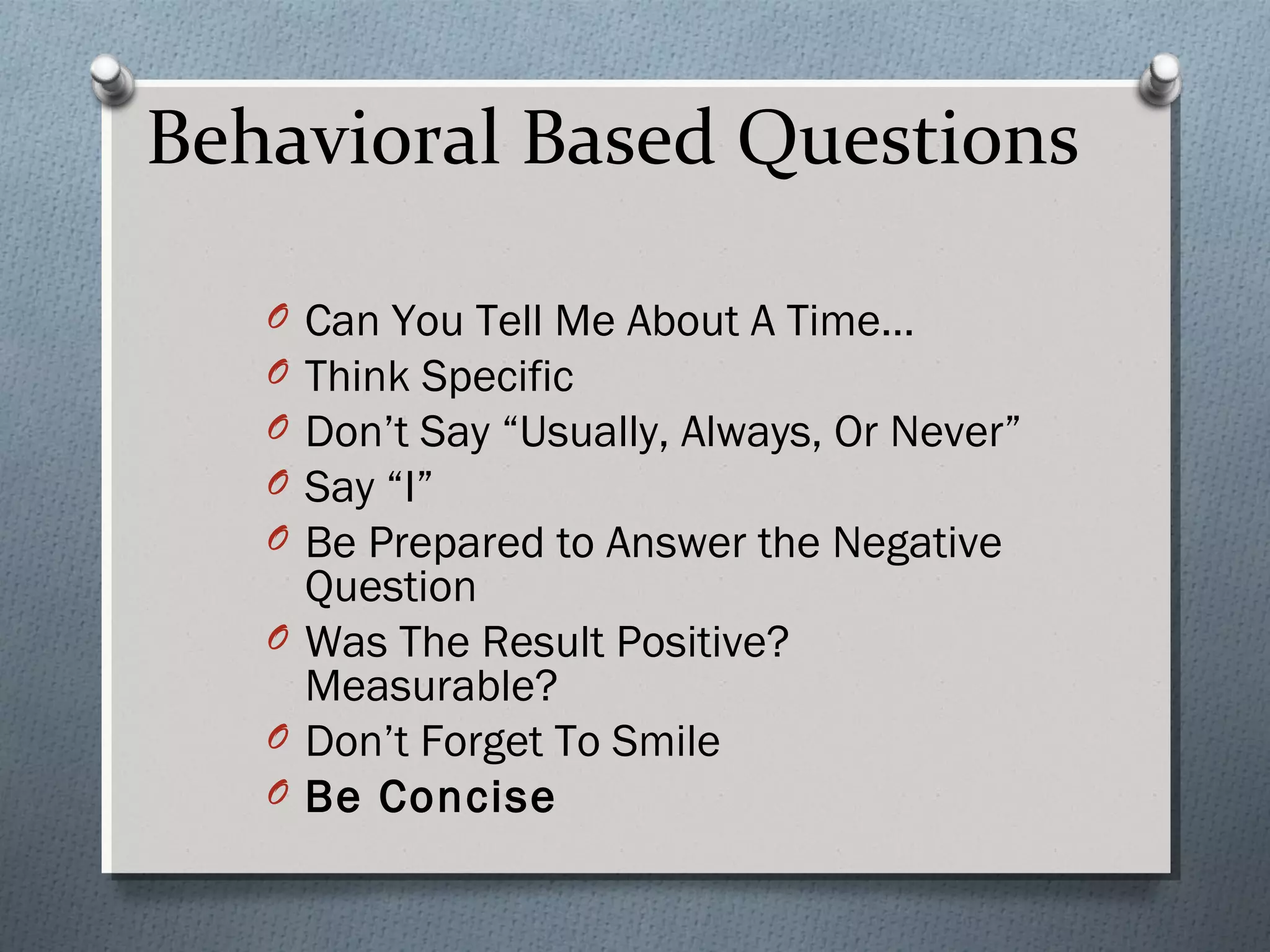 Behavioral Based Questions
O
O
O
O
O

Can You Tell Me About A Time…
Think Specific
Don’t Say “Usually, Always, Or Never”
Say “I”
Be Prepared to Answer the Negative
Question
O Was The Result Positive?
Measurable?
O Don’t Forget To Smile
O Be Concise

 