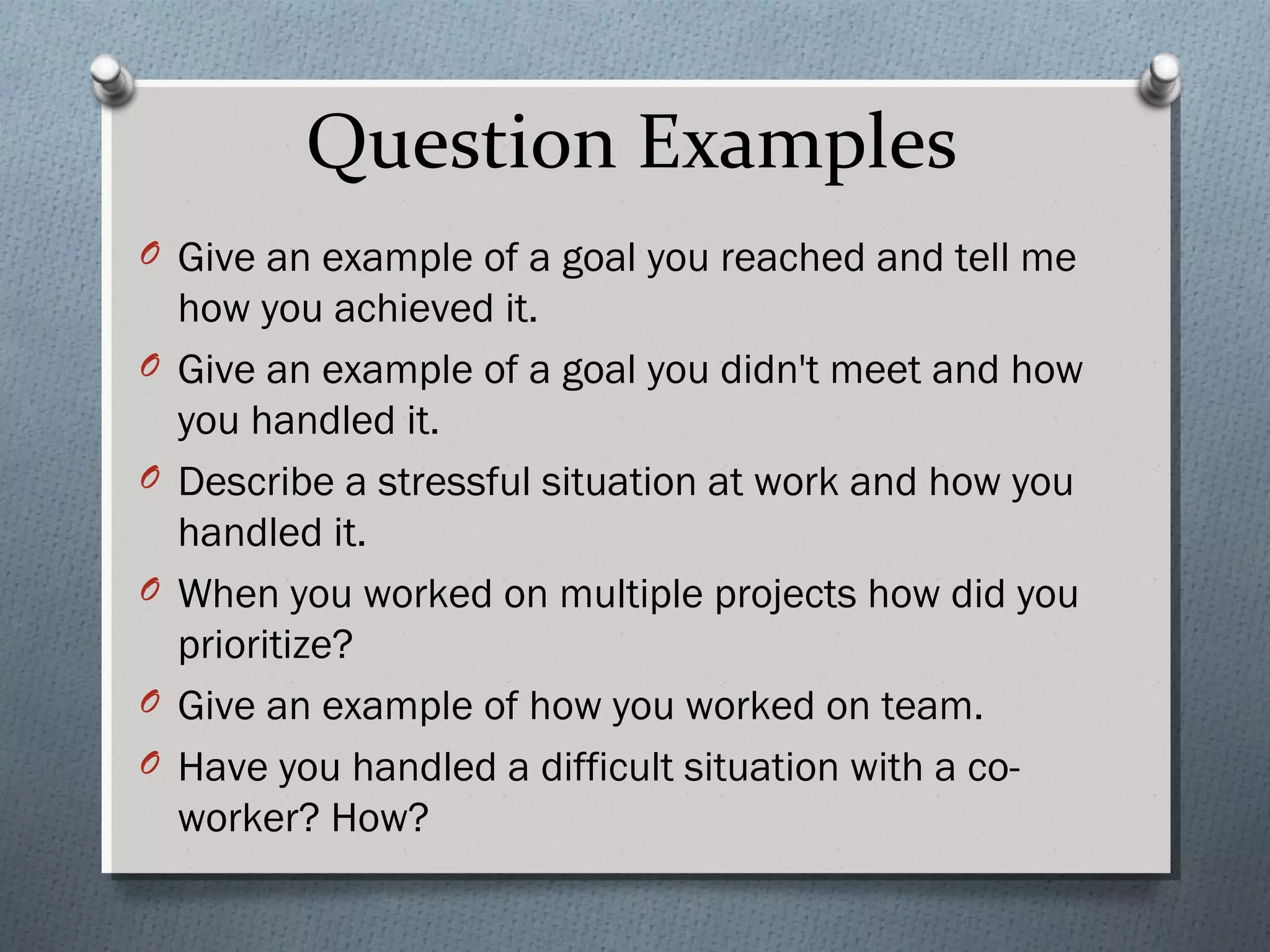 Question Examples
O Give an example of a goal you reached and tell me
O
O
O
O
O

how you achieved it.
Give an example of a goal you didn't meet and how
you handled it.
Describe a stressful situation at work and how you
handled it.
When you worked on multiple projects how did you
prioritize?
Give an example of how you worked on team.
Have you handled a difficult situation with a coworker? How?

 