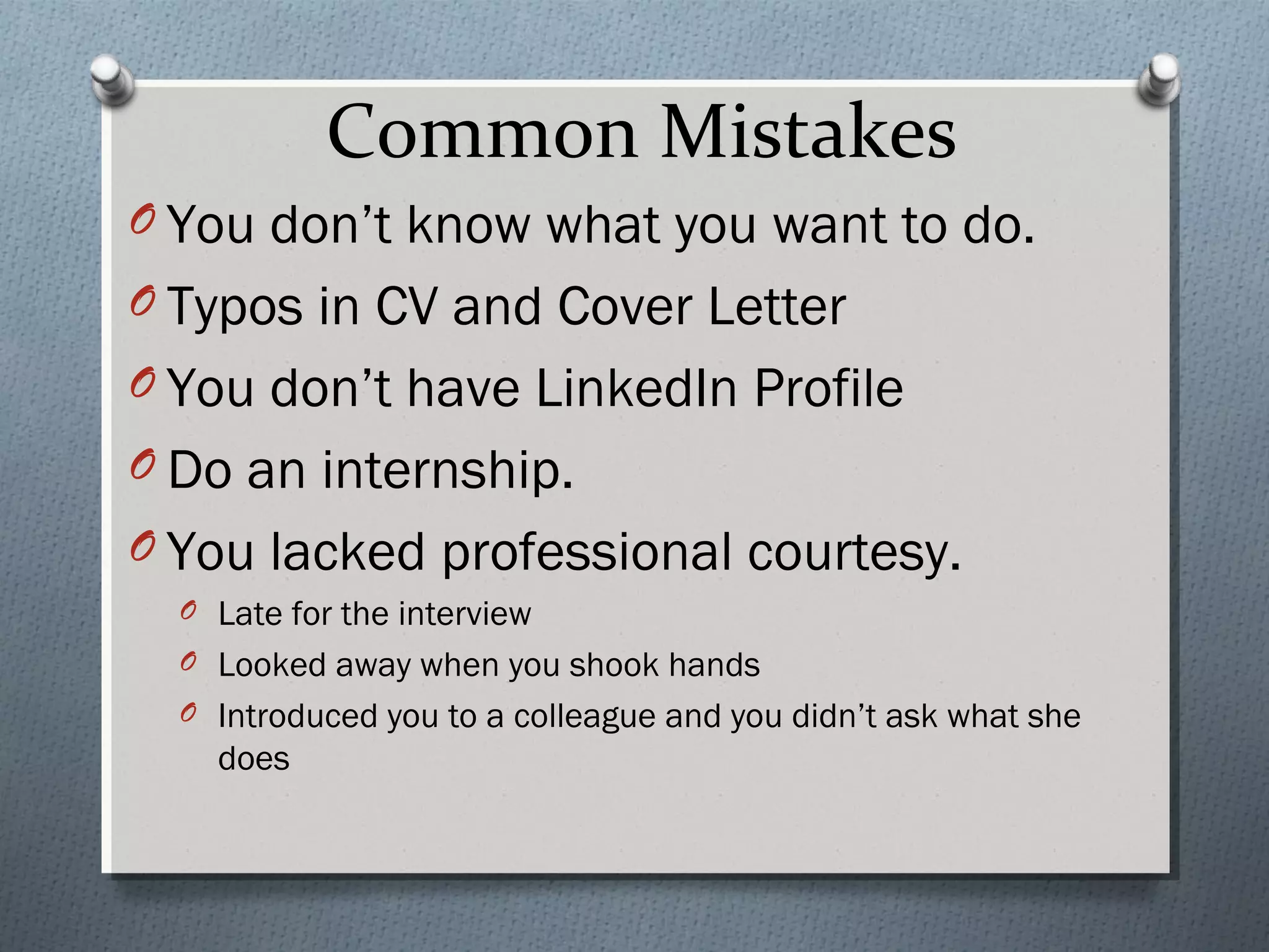 Common Mistakes
O You don’t know what you want to do.
O Typos in CV and Cover Letter
O You don’t have LinkedIn Profile
O Do an internship.
O You lacked professional courtesy.
O Late for the interview
O Looked away when you shook hands
O Introduced you to a colleague and you didn’t ask what she

does

 