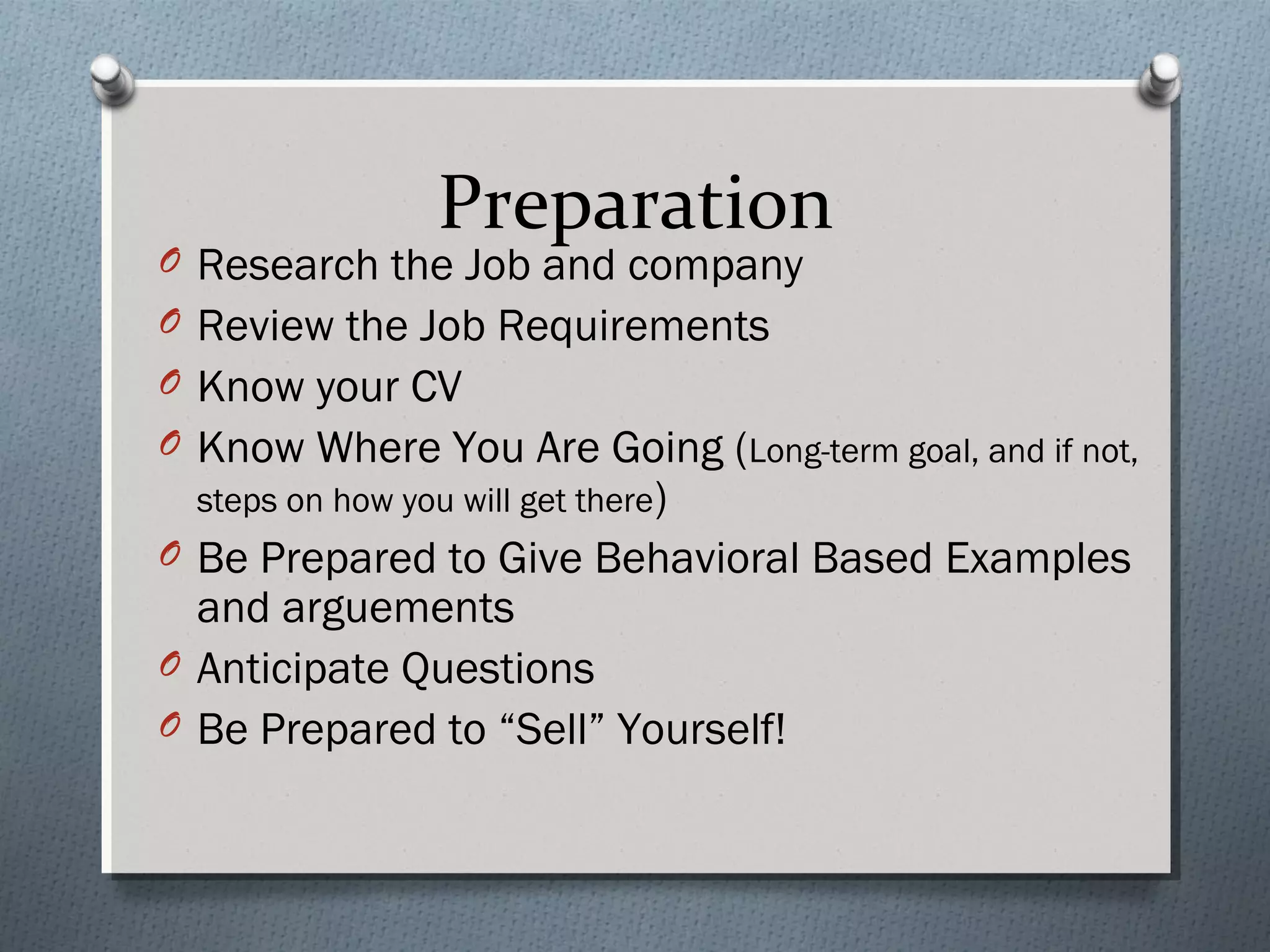 Preparation

O Research the Job and company
O Review the Job Requirements

O Know your CV
O Know Where You Are Going (Long-term goal, and if not,
steps on how you will get there)

O Be Prepared to Give Behavioral Based Examples

and arguements
O Anticipate Questions
O Be Prepared to “Sell” Yourself!

 