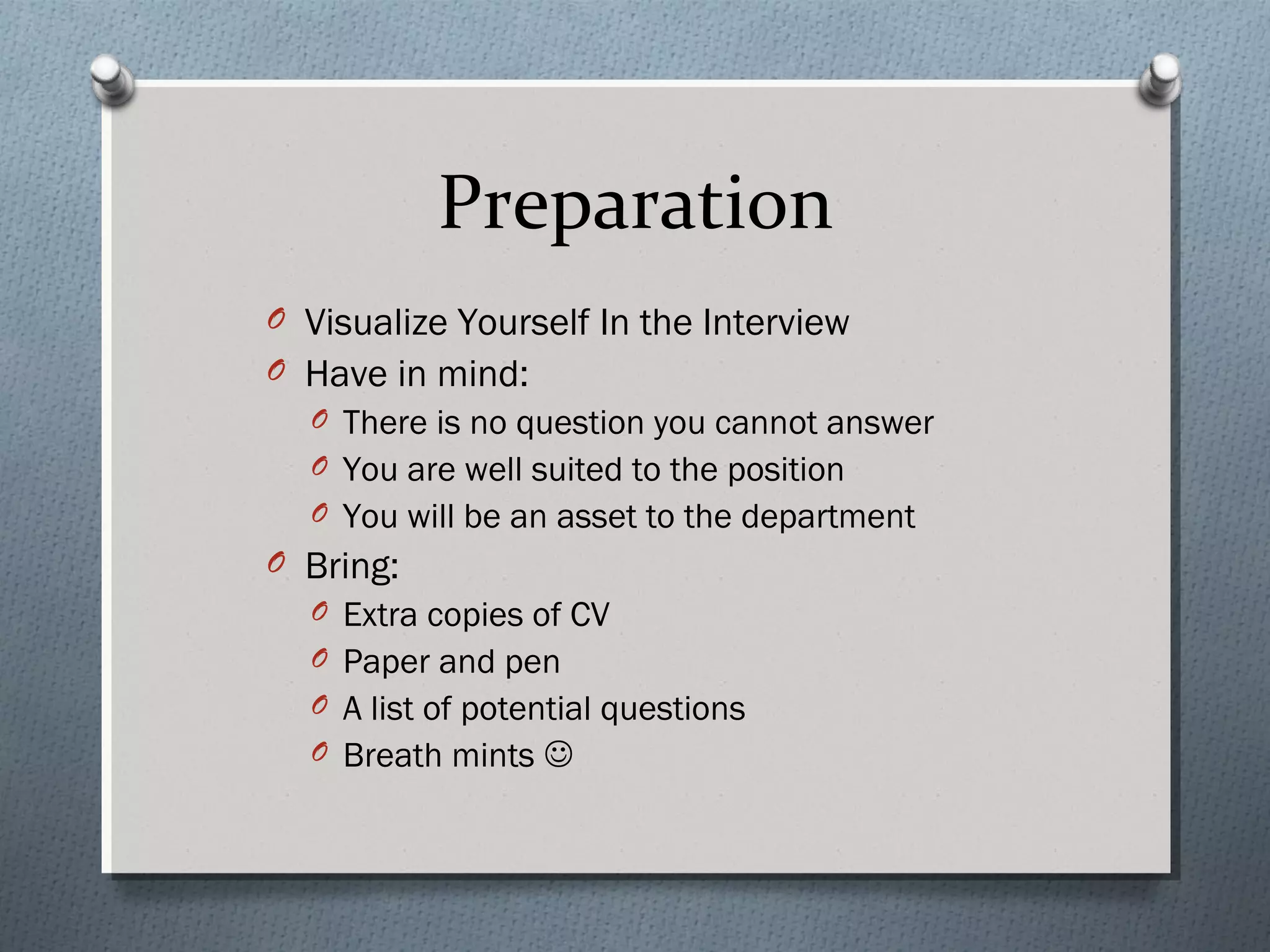 Preparation
O Visualize Yourself In the Interview
O Have in mind:
O There is no question you cannot answer
O You are well suited to the position
O You will be an asset to the department

O Bring:
O Extra copies of CV
O Paper and pen
O A list of potential questions
O Breath mints 

 