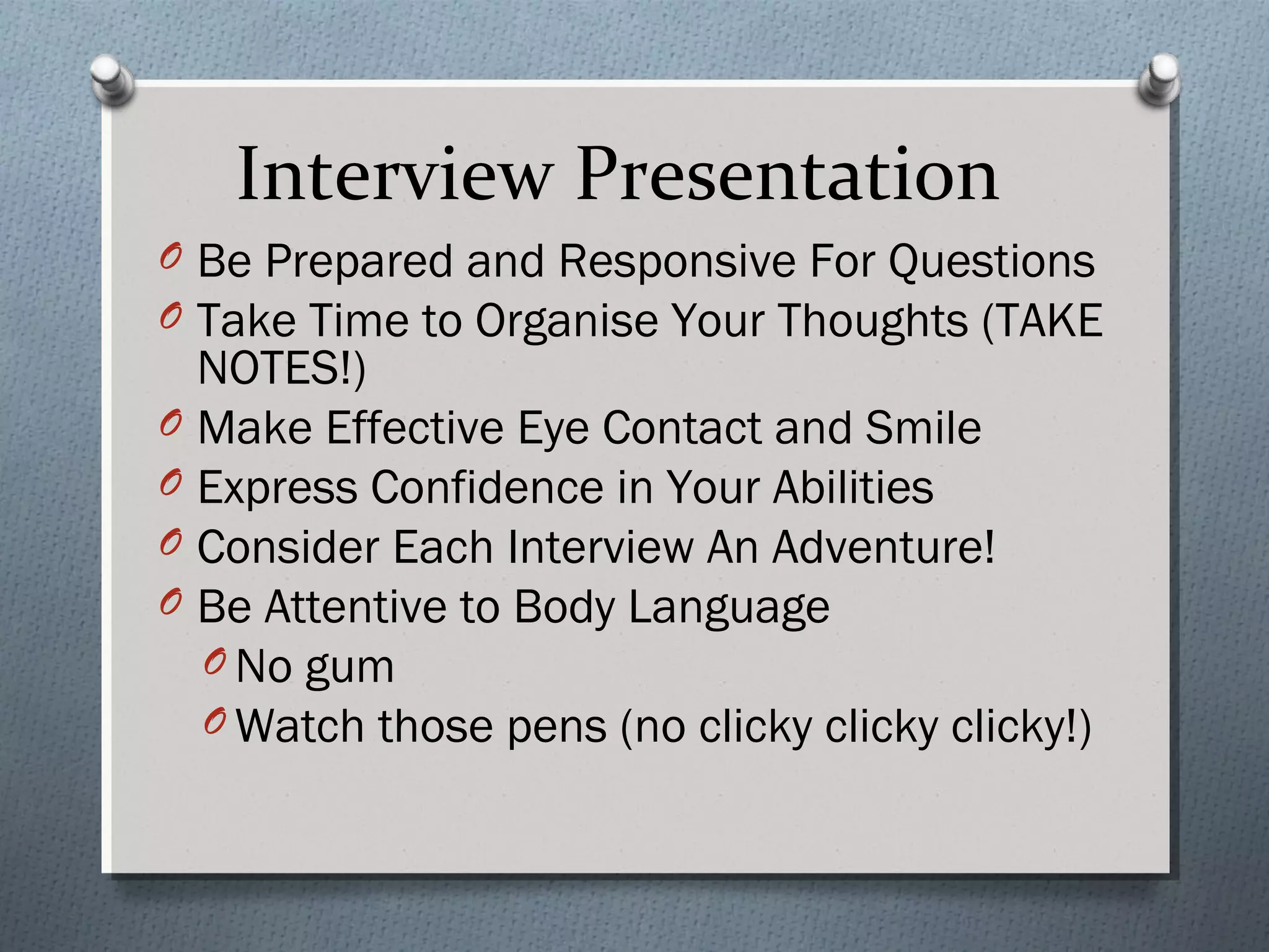 Interview Presentation
O Be Prepared and Responsive For Questions
O Take Time to Organise Your Thoughts (TAKE

NOTES!)
O Make Effective Eye Contact and Smile
O Express Confidence in Your Abilities
O Consider Each Interview An Adventure!
O Be Attentive to Body Language
O No gum
O Watch those pens (no clicky clicky clicky!)

 