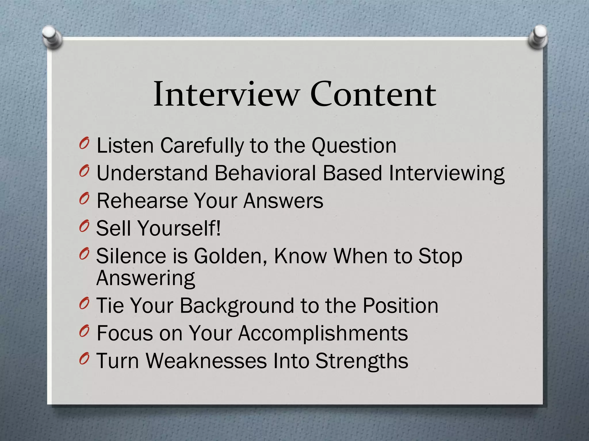 Interview Content
O
O
O
O
O

Listen Carefully to the Question
Understand Behavioral Based Interviewing
Rehearse Your Answers
Sell Yourself!
Silence is Golden, Know When to Stop
Answering
O Tie Your Background to the Position
O Focus on Your Accomplishments
O Turn Weaknesses Into Strengths

 