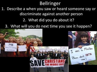 Bellringer
1. Describe a when you saw or heard someone say or
discriminate against another person
2. What did you do about it?
3. What will you do next time you see it happen?
 