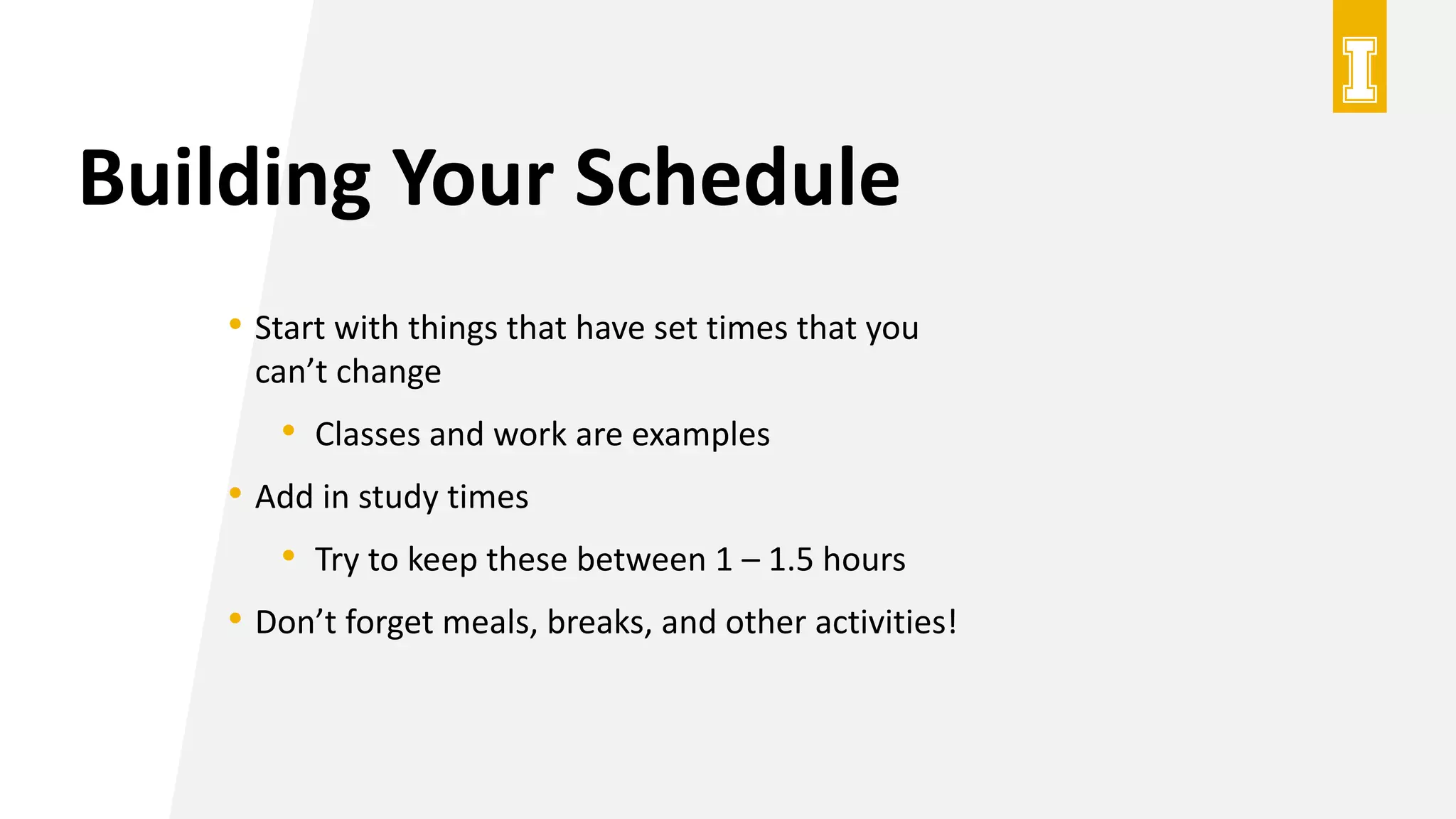Building Your Schedule
• Start with things that have set times that you
can’t change
• Classes and work are examples
• Add in study times
• Try to keep these between 1 – 1.5 hours
• Don’t forget meals, breaks, and other activities!
 