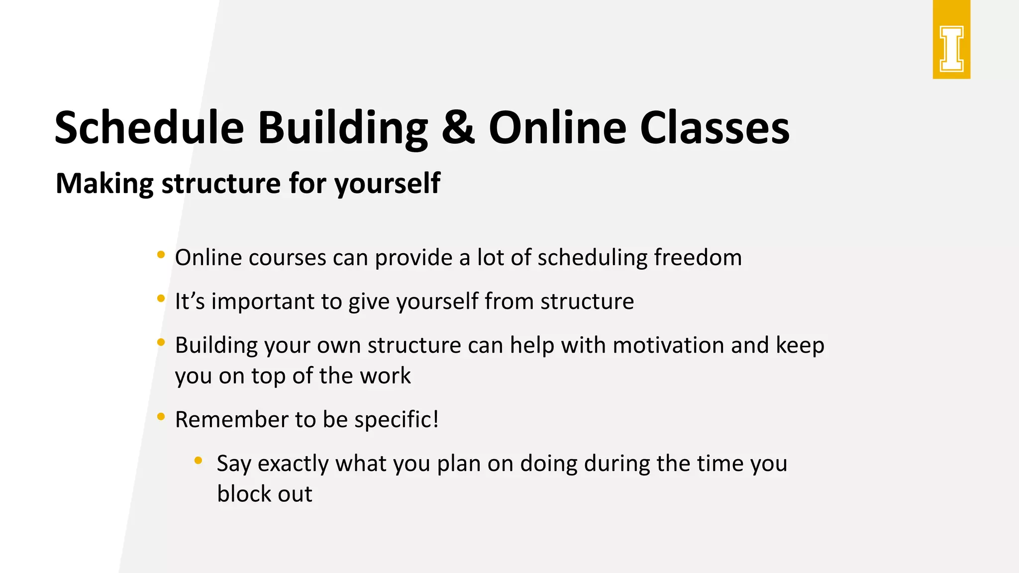 Schedule Building & Online Classes
Making structure for yourself
• Online courses can provide a lot of scheduling freedom
• It’s important to give yourself from structure
• Building your own structure can help with motivation and keep
you on top of the work
• Remember to be specific!
• Say exactly what you plan on doing during the time you
block out
 