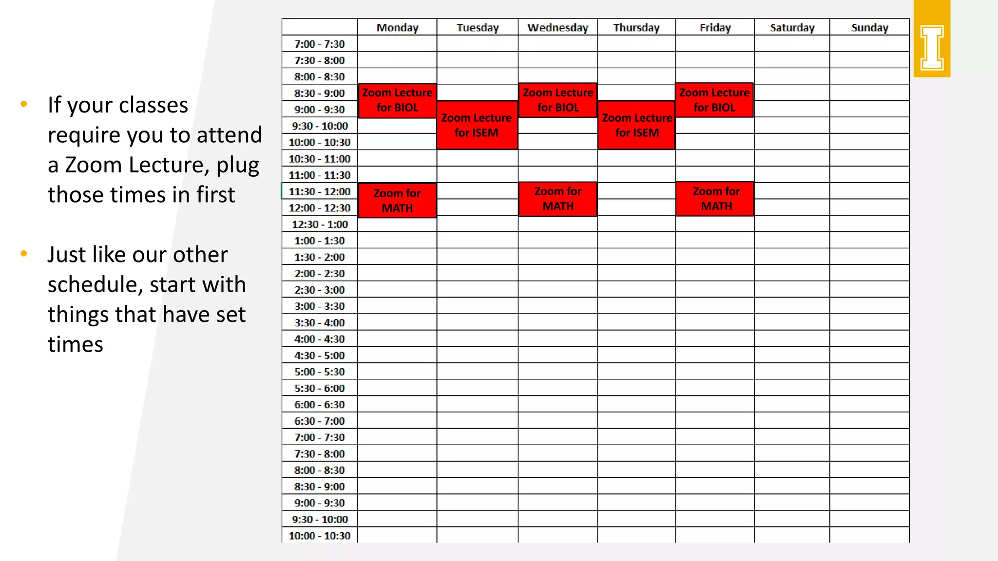 Zoom Lecture
for BIOL
Zoom Lecture
for BIOL
Zoom Lecture
for BIOL
Zoom Lecture
for ISEM
Zoom Lecture
for ISEM
Zoom for
MATH
Zoom for
MATH
Zoom for
MATH
• If your classes
require you to attend
a Zoom Lecture, plug
those times in first
• Just like our other
schedule, start with
things that have set
times
 