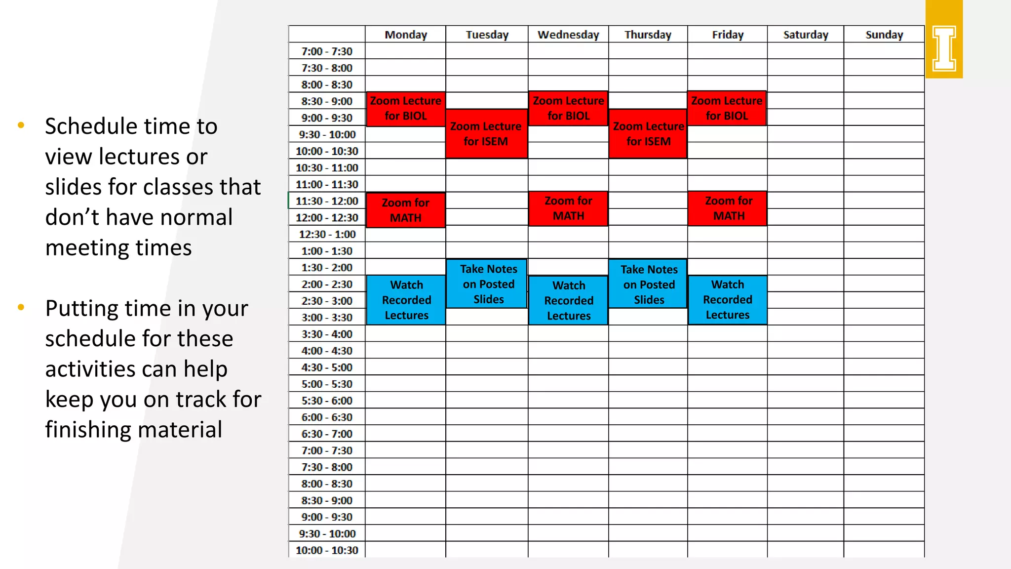 Zoom Lecture
for BIOL
Zoom Lecture
for BIOL
Zoom Lecture
for BIOL
Zoom Lecture
for ISEM
Zoom Lecture
for ISEM
Zoom for
MATH
Zoom for
MATH
Zoom for
MATH
Watch
Recorded
Lectures
Watch
Recorded
Lectures
Watch
Recorded
Lectures
Take Notes
on Posted
Slides
Take Notes
on Posted
Slides
• Schedule time to
view lectures or
slides for classes that
don’t have normal
meeting times
• Putting time in your
schedule for these
activities can help
keep you on track for
finishing material
 
