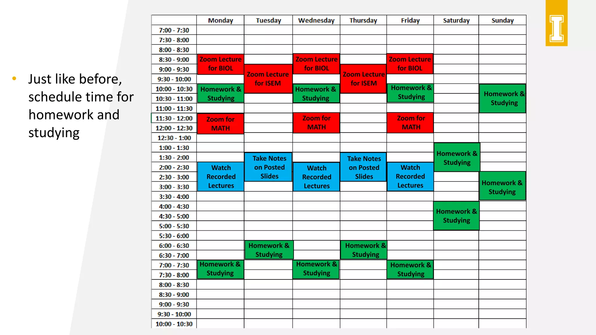Zoom Lecture
for BIOL
Zoom Lecture
for BIOL
Zoom Lecture
for BIOL
Zoom Lecture
for ISEM
Zoom Lecture
for ISEM
Zoom for
MATH
Zoom for
MATH
Zoom for
MATH
Watch
Recorded
Lectures
Watch
Recorded
Lectures
Watch
Recorded
Lectures
Take Notes
on Posted
Slides
Take Notes
on Posted
Slides
Homework &
Studying
Homework &
Studying
Homework &
Studying
Homework &
Studying
Homework &
Studying
Homework &
Studying
Homework &
Studying
Homework &
Studying
Homework &
Studying
Homework &
Studying
Homework &
Studying
Homework &
Studying
• Just like before,
schedule time for
homework and
studying
 