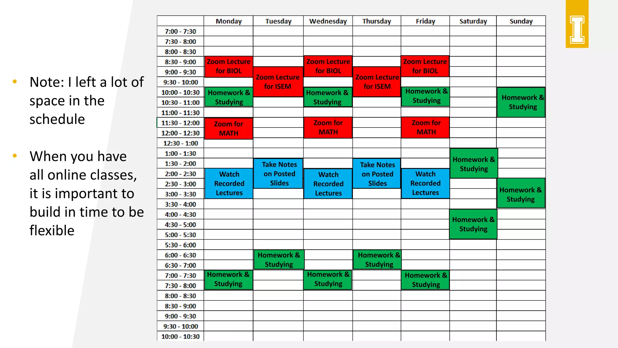 Zoom Lecture
for BIOL
Zoom Lecture
for BIOL
Zoom Lecture
for BIOL
Zoom Lecture
for ISEM
Zoom Lecture
for ISEM
Zoom for
MATH
Zoom for
MATH
Zoom for
MATH
Watch
Recorded
Lectures
Watch
Recorded
Lectures
Watch
Recorded
Lectures
Take Notes
on Posted
Slides
Take Notes
on Posted
Slides
Homework &
Studying
Homework &
Studying
Homework &
Studying
Homework &
Studying
Homework &
Studying
Homework &
Studying
Homework &
Studying
Homework &
Studying
Homework &
Studying
Homework &
Studying
Homework &
Studying
Homework &
Studying
• Note: I left a lot of
space in the
schedule
• When you have
all online classes,
it is important to
build in time to be
flexible
 