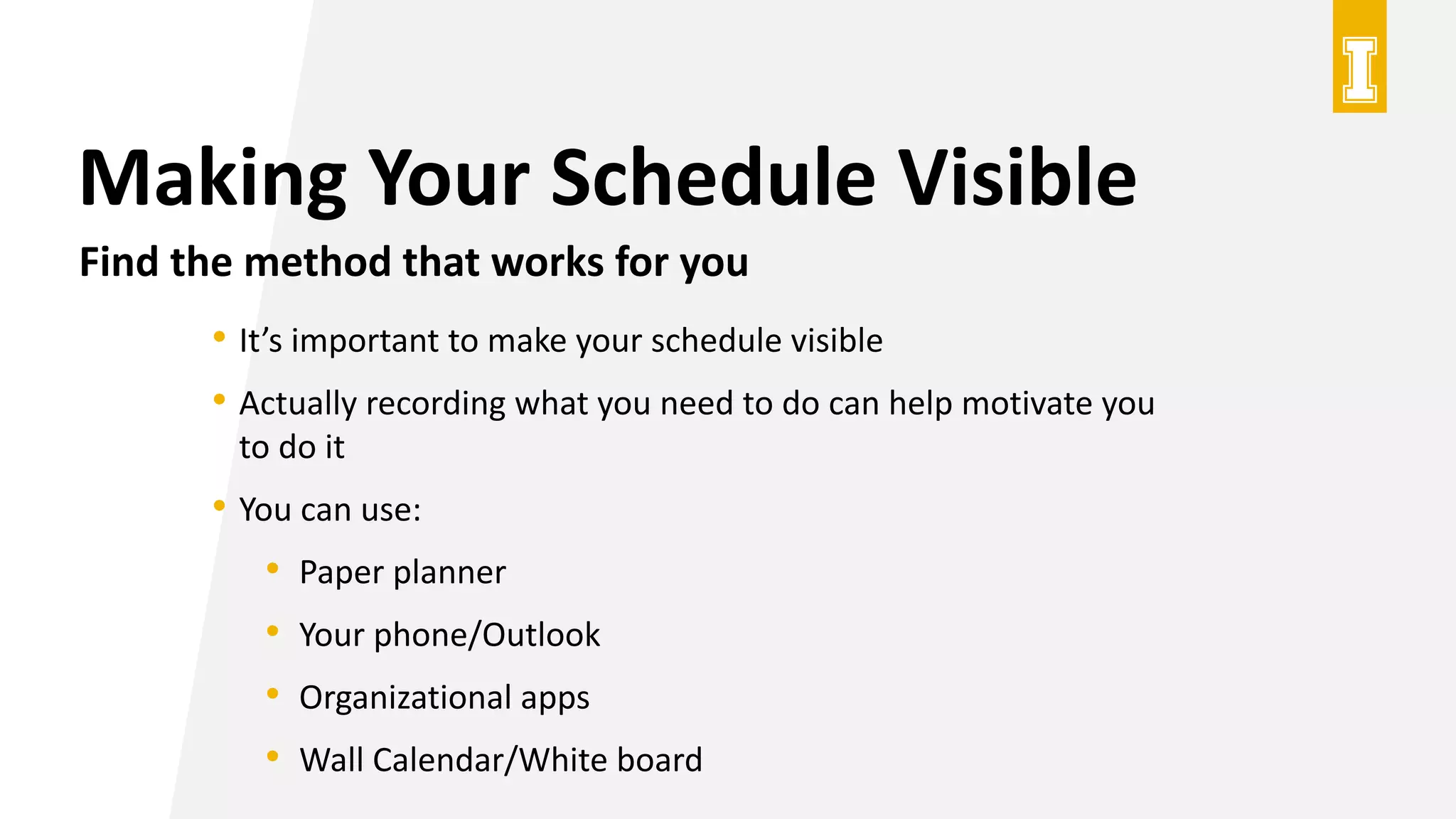 Making Your Schedule Visible
Find the method that works for you
• It’s important to make your schedule visible
• Actually recording what you need to do can help motivate you
to do it
• You can use:
• Paper planner
• Your phone/Outlook
• Organizational apps
• Wall Calendar/White board
 