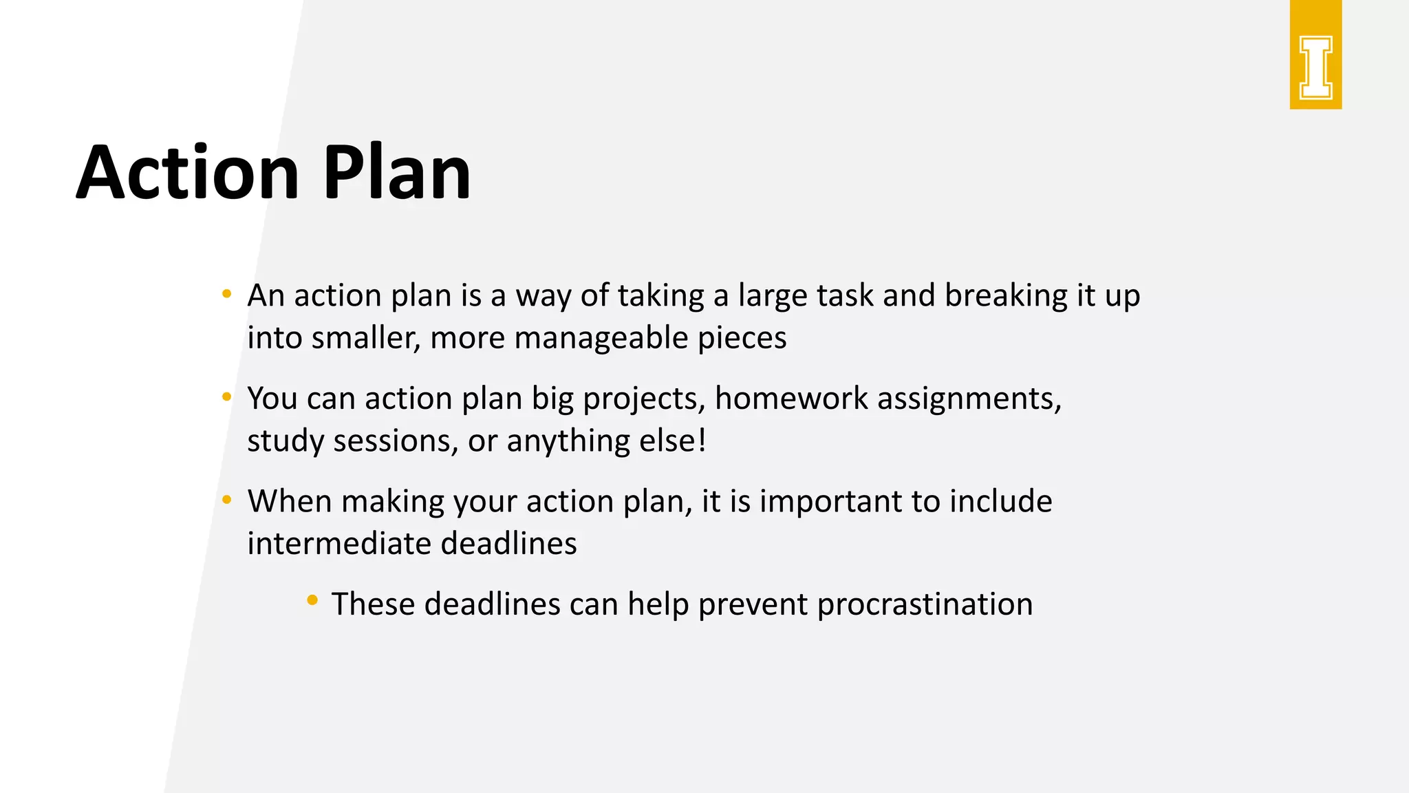 Action Plan
• An action plan is a way of taking a large task and breaking it up
into smaller, more manageable pieces
• You can action plan big projects, homework assignments,
study sessions, or anything else!
• When making your action plan, it is important to include
intermediate deadlines
• These deadlines can help prevent procrastination
 