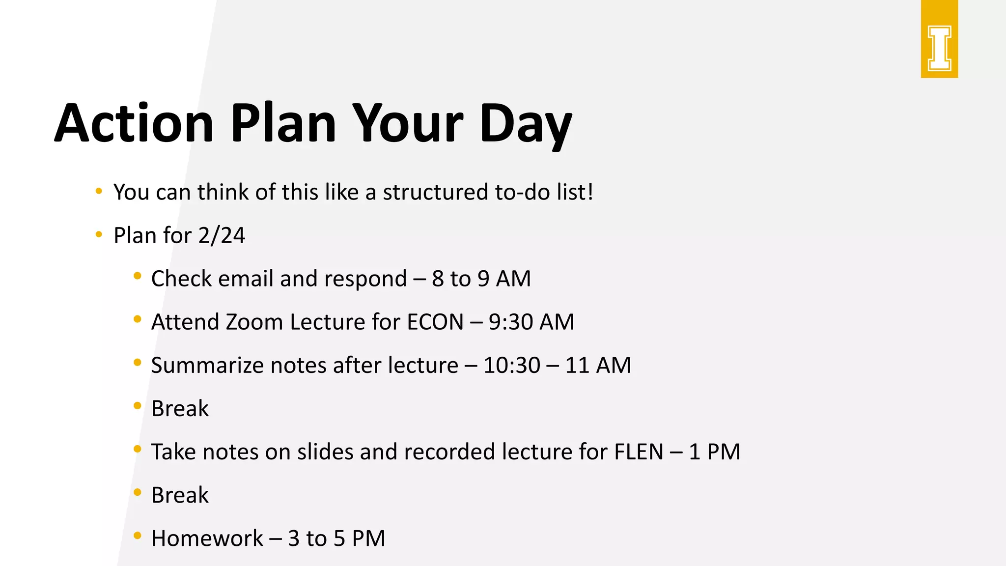 Action Plan Your Day
• You can think of this like a structured to-do list!
• Plan for 2/24
• Check email and respond – 8 to 9 AM
• Attend Zoom Lecture for ECON – 9:30 AM
• Summarize notes after lecture – 10:30 – 11 AM
• Break
• Take notes on slides and recorded lecture for FLEN – 1 PM
• Break
• Homework – 3 to 5 PM
 
