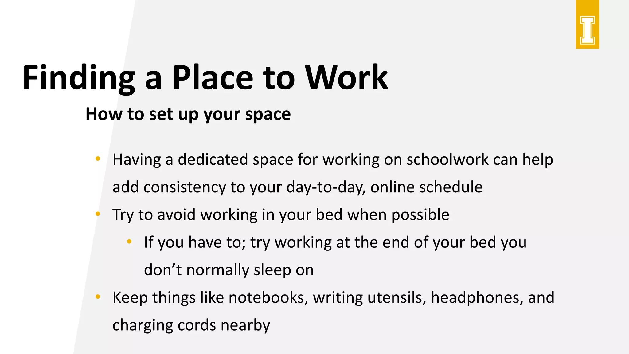 Finding a Place to Work
How to set up your space
• Having a dedicated space for working on schoolwork can help
add consistency to your day-to-day, online schedule
• Try to avoid working in your bed when possible
• If you have to; try working at the end of your bed you
don’t normally sleep on
• Keep things like notebooks, writing utensils, headphones, and
charging cords nearby
 