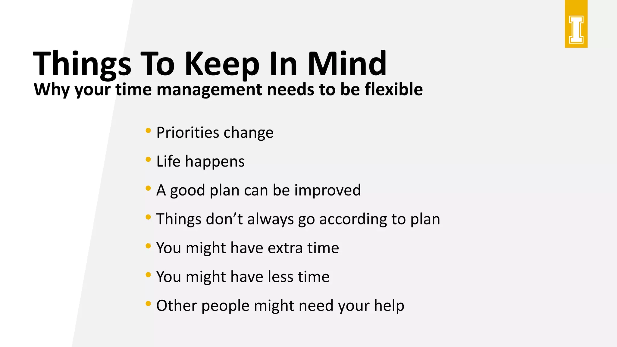 Things To Keep In Mind
Why your time management needs to be flexible
• Priorities change
• Life happens
• A good plan can be improved
• Things don’t always go according to plan
• You might have extra time
• You might have less time
• Other people might need your help
 