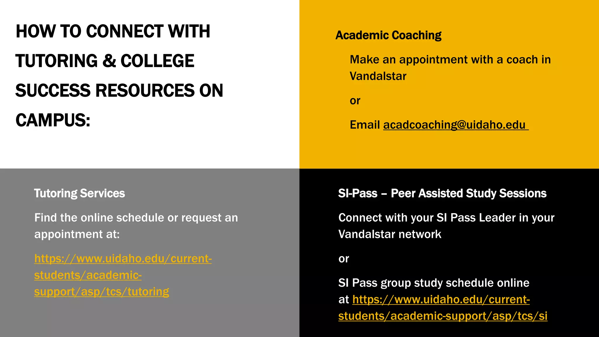 Tutoring Services
Find the online schedule or request an
appointment at:
https://www.uidaho.edu/current-
students/academic-
support/asp/tcs/tutoring
SI-Pass – Peer Assisted Study Sessions
Connect with your SI Pass Leader in your
Vandalstar network
or
SI Pass group study schedule online
at https://www.uidaho.edu/current-
students/academic-support/asp/tcs/si
Academic Coaching
Make an appointment with a coach in
Vandalstar
or
Email acadcoaching@uidaho.edu
HOW TO CONNECT WITH
TUTORING & COLLEGE
SUCCESS RESOURCES ON
CAMPUS:
 