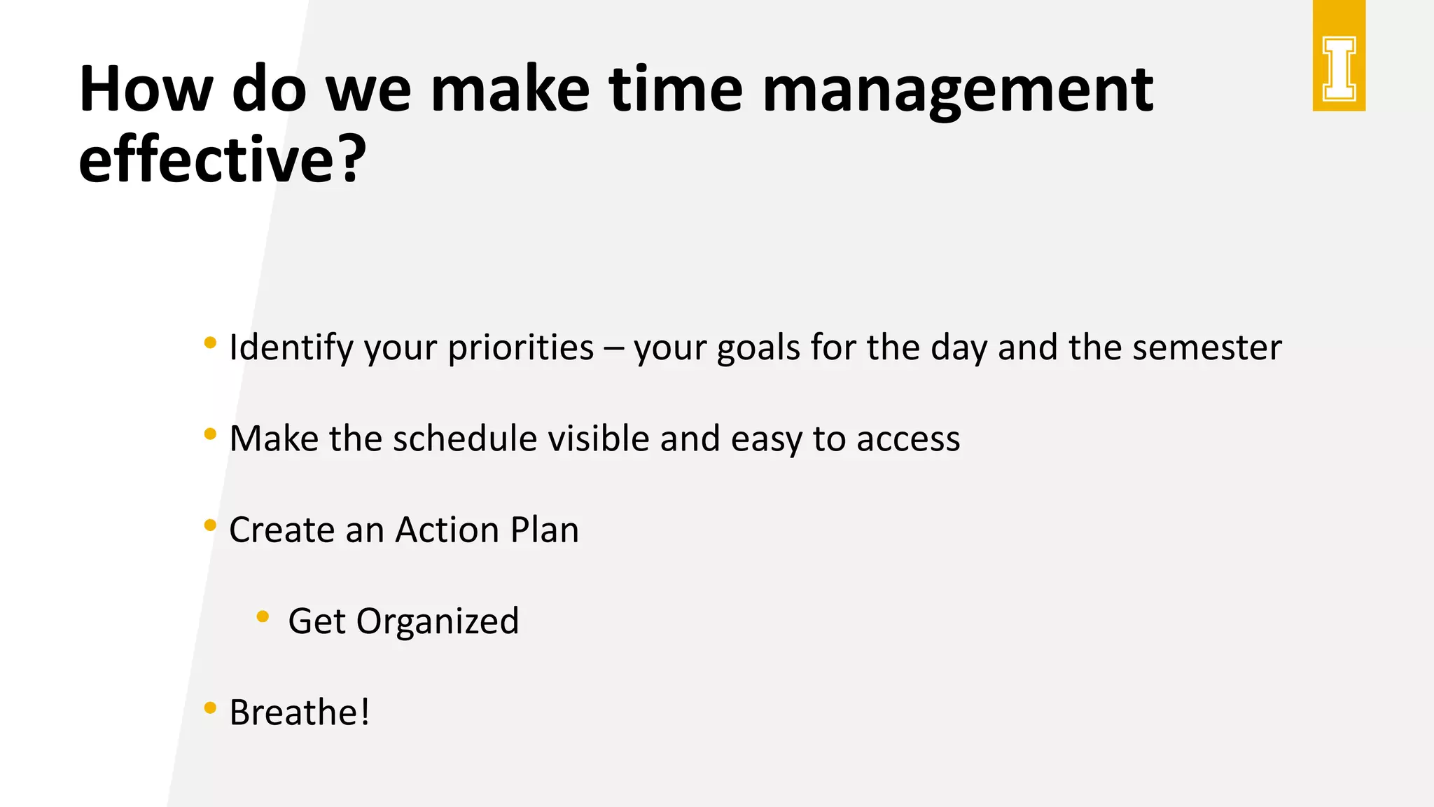 How do we make time management
effective?
• Identify your priorities – your goals for the day and the semester
• Make the schedule visible and easy to access
• Create an Action Plan
• Get Organized
• Breathe!
 