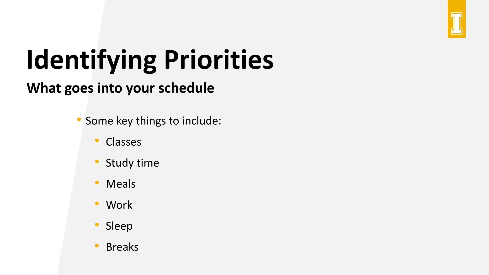 Identifying Priorities
What goes into your schedule
• Some key things to include:
• Classes
• Study time
• Meals
• Work
• Sleep
• Breaks
 
