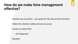 How do we make time management
effective?
• Identify your priorities – your goals for the day and the semester
• Make the ...