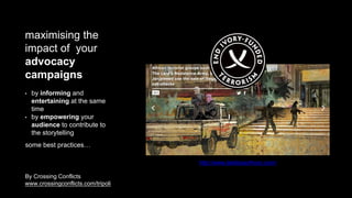 maximising the
impact of your
advocacy
campaigns
• by informing and
entertaining at the same
time
• by empowering your
audience to contribute to
the storytelling
some best practices…
http://www.lastdaysofivory.com/
By Crossing Conflicts
www.crossingconflicts.com/tripoli
 