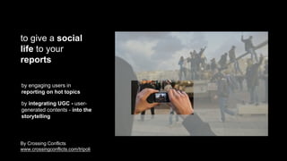 to give a social
life to your
reports
by engaging users in
reporting on hot topics
by integrating UGC - user-
generated contents - into the
storytelling
By Crossing Conflicts
www.crossingconflicts.com/tripoli
 