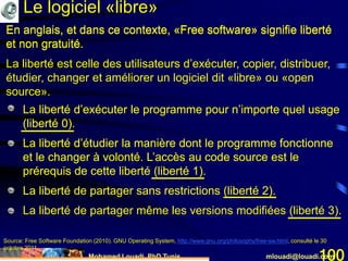 Mohamed Louadi, PhD Tunis mlouadi@louadi.com100
En anglais, et dans ce contexte, «Free software» signifie liberté
et non gratuité.
Source: Free Software Foundation (2010). GNU Operating System, http://www.gnu.org/philosophy/free-sw.html, consulté le 30
octobre 2011.
• La liberté d’exécuter le programme pour n’importe quel usage
(liberté 0).
• La liberté d’exécuter le programme pour n’importe quel usage
(liberté 0).
• La liberté d’étudier la manière dont le programme fonctionne
et le changer à volonté. L’accès au code source est le
prérequis de cette liberté (liberté 1).
• La liberté d’exécuter le programme pour n’importe quel usage
(liberté 0).
• La liberté d’étudier la manière dont le programme fonctionne
et le changer à volonté. L’accès au code source est le
prérequis de cette liberté (liberté 1).
• La liberté de partager sans restrictions (liberté 2).
• La liberté d’exécuter le programme pour n’importe quel usage
(liberté 0).
• La liberté d’étudier la manière dont le programme fonctionne
et le changer à volonté. L’accès au code source est le
prérequis de cette liberté (liberté 1).
• La liberté de partager sans restrictions (liberté 2).
• La liberté de partager même les versions modifiées (liberté 3).
En anglais, et dans ce contexte, «Free software» signifie liberté
et non gratuité.
La liberté est celle des utilisateurs d’exécuter, copier, distribuer,
étudier, changer et améliorer un logiciel dit «libre» ou «open
source».
Le logiciel «libre»
 