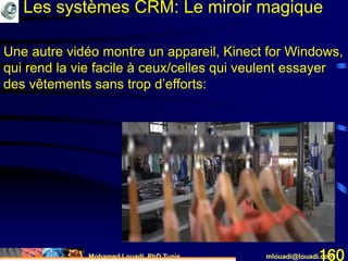 Mohamed Louadi, PhD Tunis mlouadi@louadi.com160
Une autre vidéo montre un appareil, Kinect for Windows,
qui rend la vie facile à ceux/celles qui veulent essayer
des vêtements sans trop d’efforts:
Les systèmes CRM: Le miroir magique
 