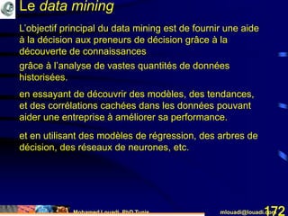 Mohamed Louadi, PhD Tunis mlouadi@louadi.com172
L’objectif principal du data mining est de fournir une aide
à la décision aux preneurs de décision grâce à la
découverte de connaissances
grâce à l’analyse de vastes quantités de données
historisées.
en essayant de découvrir des modèles, des tendances,
et des corrélations cachées dans les données pouvant
aider une entreprise à améliorer sa performance.
et en utilisant des modèles de régression, des arbres de
décision, des réseaux de neurones, etc.
Le data mining
 