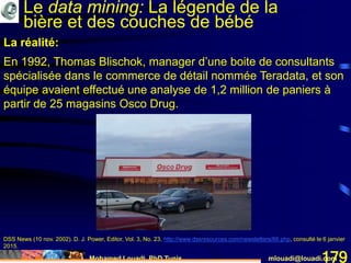 Mohamed Louadi, PhD Tunis mlouadi@louadi.com179
La réalité:
En 1992, Thomas Blischok, manager d’une boite de consultants
spécialisée dans le commerce de détail nommée Teradata, et son
équipe avaient effectué une analyse de 1,2 million de paniers à
partir de 25 magasins Osco Drug.
DSS News (10 nov. 2002). D. J. Power, Editor, Vol. 3, No. 23, http://www.dssresources.com/newsletters/66.php, consulté le 6 janvier
2015.
Le data mining: La légende de la
bière et des couches de bébé
 