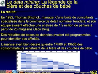 Mohamed Louadi, PhD Tunis mlouadi@louadi.com182
En 1992, Thomas Blischok, manager d’une boite de consultants
spécialisée dans le commerce de détail nommée Teradata, et son
équipe avaient effectué une analyse de 1,2 million de paniers à
partir de 25 magasins Osco Drug.
Des requêtes de bases de données avaient été programmées
pour identifier des affinités.
L’analyse avait bien décelé qu’entre 17h00 et 19h00 des
consommateurs achetaient de la bière et des couches de bébé.
La réalité:
Le data mining: La légende de la
bière et des couches de bébé
 
