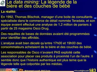 Mohamed Louadi, PhD Tunis mlouadi@louadi.com183
En 1992, Thomas Blischok, manager d’une boite de consultants
spécialisée dans le commerce de détail nommée Teradata, et son
équipe avaient effectué une analyse de 1,2 million de paniers à
partir de 25 magasins Osco Drug.
Des requêtes de bases de données avaient été programmées
pour identifier des affinités.
L’analyse avait bien décelé qu’entre 17h00 et 19h00 des
consommateurs achetaient de la bière et des couches de bébé.
Les responsables de Osco n’avaient PAS exploité cette
association pour placer ces produits à proximité l’un de l’autre. Il
semble donc que l’histoire authentique est plus terne que la
légende telle que colportée par les médias.
La réalité:
Le data mining: La légende de la
bière et des couches de bébé
 