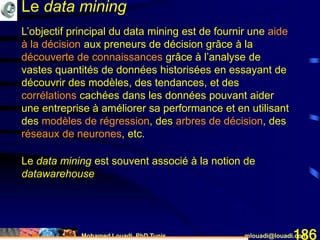 Mohamed Louadi, PhD Tunis mlouadi@louadi.com186
L’objectif principal du data mining est de fournir une aide
à la décision aux preneurs de décision grâce à la
découverte de connaissances grâce à l’analyse de
vastes quantités de données historisées en essayant de
découvrir des modèles, des tendances, et des
corrélations cachées dans les données pouvant aider
une entreprise à améliorer sa performance et en utilisant
des modèles de régression, des arbres de décision, des
réseaux de neurones, etc.
Le data mining
Le data mining est souvent associé à la notion de
datawarehouse
 