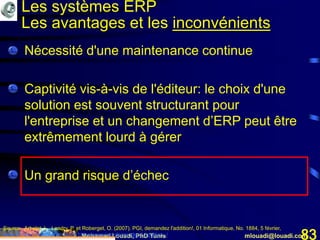 Mohamed Louadi, PhD Tunis mlouadi@louadi.com83
• Nécessité d'une maintenance continue
• Captivité vis-à-vis de l'éditeur: le choix d'une
solution est souvent structurant pour
l'entreprise et un changement d’ERP peut être
extrêmement lourd à gérer
• Un grand risque d’échec
Source: Arbelet, L., Landry, P. et Roberget, O. (2007). PGI, demandez l'addition!, 01 Informatique, No. 1884, 5 février,
www.01net.com/editorial/340501/depenses/pgi-demandez-l-addition-./
Les systèmes ERP
Les avantages et les inconvénients
 