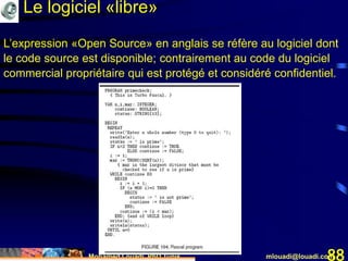 Mohamed Louadi, PhD Tunis mlouadi@louadi.com88
L’expression «Open Source» en anglais se réfère au logiciel dont
le code source est disponible; contrairement au code du logiciel
commercial propriétaire qui est protégé et considéré confidentiel.
Le logiciel «libre»
 