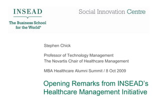 Stephen Chick

Professor of Technology Management
The Novartis Chair of Healthcare Management

MBA Healthcare Alumni Summit / 8 Oct 2009


Opening Remarks from INSEAD’s
Healthcare Management Initiative
 