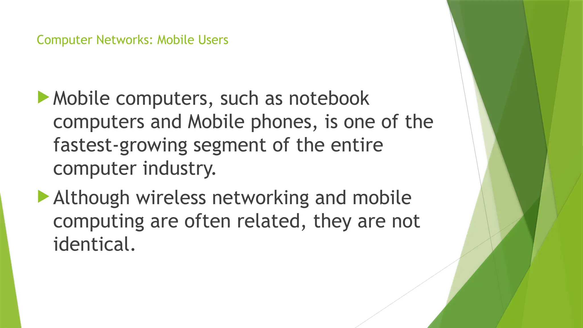 Computer Networks: Mobile Users
 Mobile computers, such as notebook
computers and Mobile phones, is one of the
fastest-growing segment of the entire
computer industry.
 Although wireless networking and mobile
computing are often related, they are not
identical.
 
