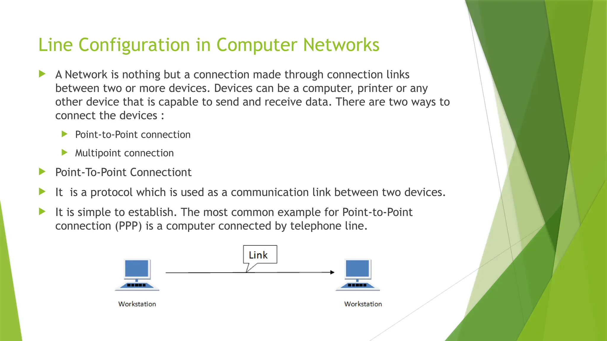 Line Configuration in Computer Networks
 A Network is nothing but a connection made through connection links
between two or more devices. Devices can be a computer, printer or any
other device that is capable to send and receive data. There are two ways to
connect the devices :
 Point-to-Point connection
 Multipoint connection
 Point-To-Point Connectiont
 It is a protocol which is used as a communication link between two devices.
 It is simple to establish. The most common example for Point-to-Point
connection (PPP) is a computer connected by telephone line.
 