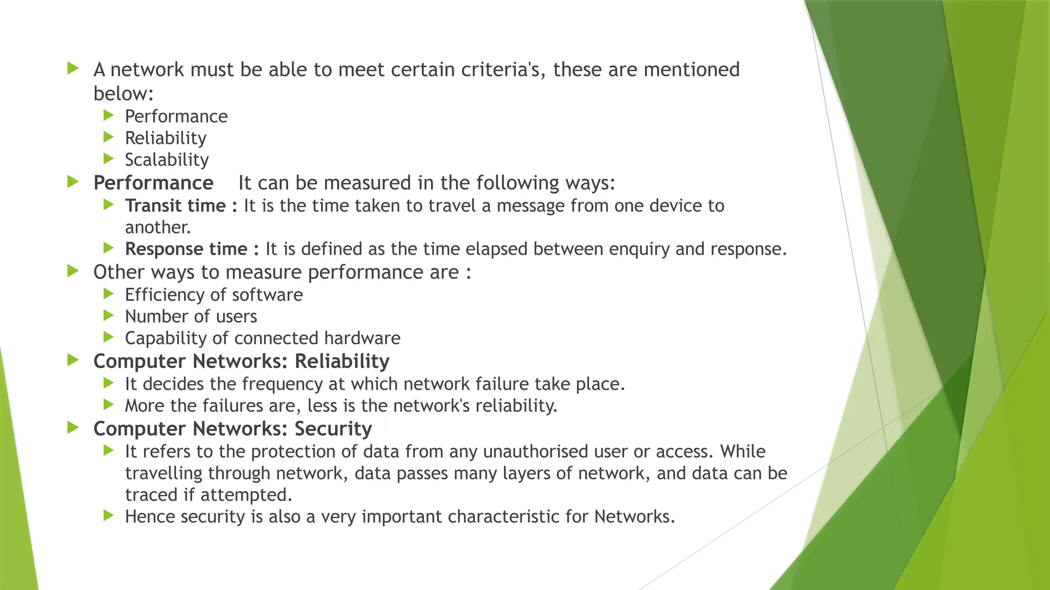  A network must be able to meet certain criteria's, these are mentioned
below:
 Performance
 Reliability
 Scalability
 Performance It can be measured in the following ways:
 Transit time : It is the time taken to travel a message from one device to
another.
 Response time : It is defined as the time elapsed between enquiry and response.
 Other ways to measure performance are :
 Efficiency of software
 Number of users
 Capability of connected hardware
 Computer Networks: Reliability
 It decides the frequency at which network failure take place.
 More the failures are, less is the network's reliability.
 Computer Networks: Security
 It refers to the protection of data from any unauthorised user or access. While
travelling through network, data passes many layers of network, and data can be
traced if attempted.
 Hence security is also a very important characteristic for Networks.
 