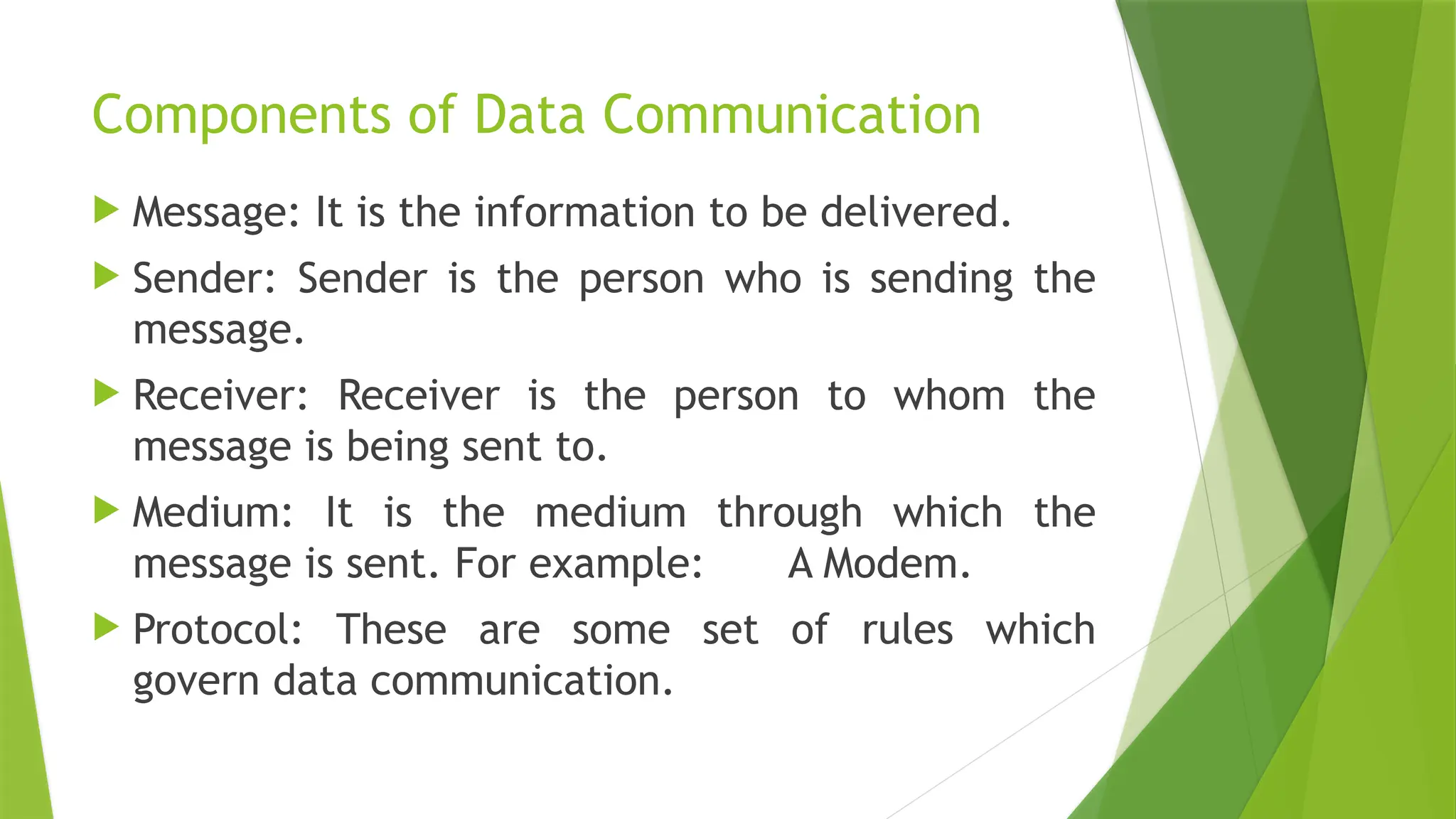 Components of Data Communication
 Message: It is the information to be delivered.
 Sender: Sender is the person who is sending the
message.
 Receiver: Receiver is the person to whom the
message is being sent to.
 Medium: It is the medium through which the
message is sent. For example: A Modem.
 Protocol: These are some set of rules which
govern data communication.
 