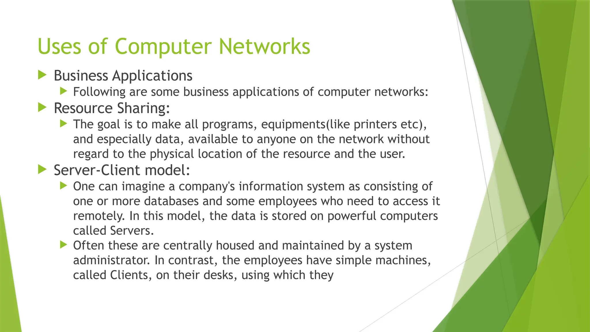Uses of Computer Networks
 Business Applications
 Following are some business applications of computer networks:
 Resource Sharing:
 The goal is to make all programs, equipments(like printers etc),
and especially data, available to anyone on the network without
regard to the physical location of the resource and the user.
 Server-Client model:
 One can imagine a company's information system as consisting of
one or more databases and some employees who need to access it
remotely. In this model, the data is stored on powerful computers
called Servers.
 Often these are centrally housed and maintained by a system
administrator. In contrast, the employees have simple machines,
called Clients, on their desks, using which they
 